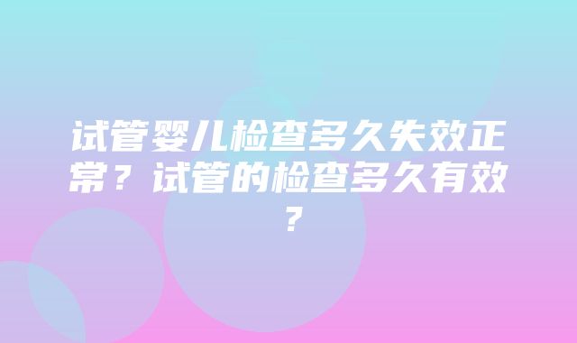 试管婴儿检查多久失效正常？试管的检查多久有效？