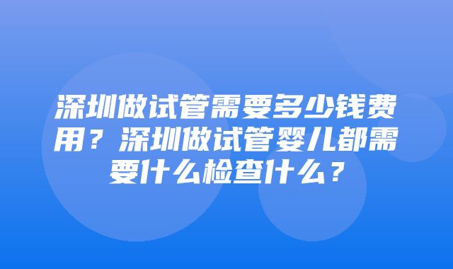 深圳做试管需要多少钱费用？深圳做试管婴儿都需要什么检查什么？