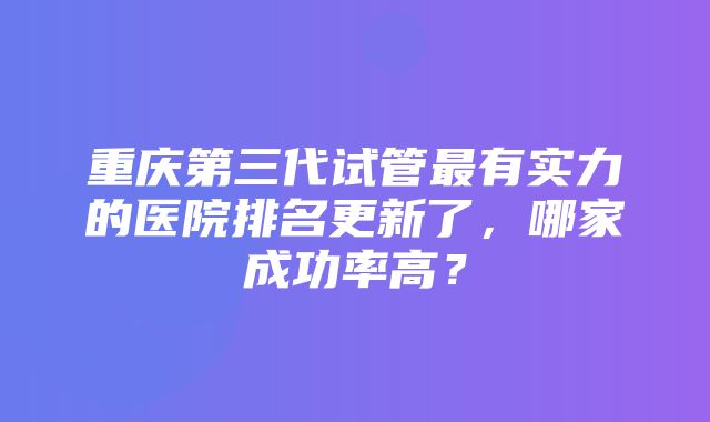 重庆第三代试管最有实力的医院排名更新了，哪家成功率高？