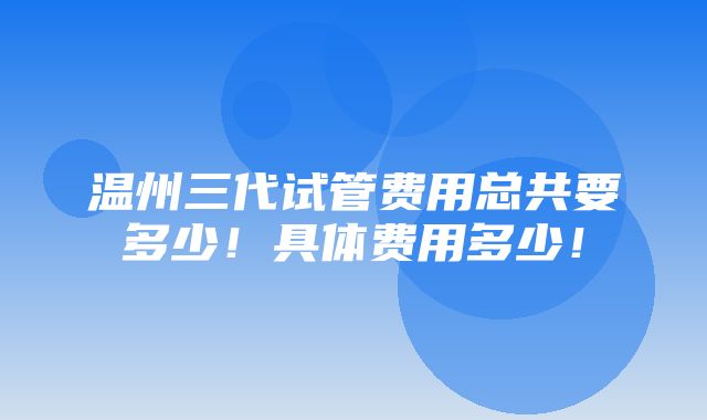 温州三代试管费用总共要多少！具体费用多少！