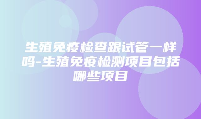 生殖免疫检查跟试管一样吗-生殖免疫检测项目包括哪些项目