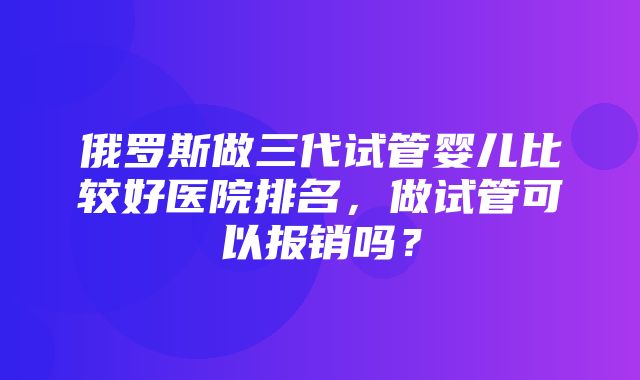 俄罗斯做三代试管婴儿比较好医院排名，做试管可以报销吗？