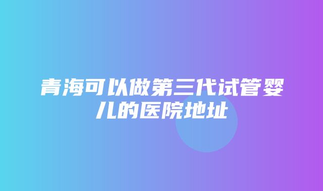 青海可以做第三代试管婴儿的医院地址