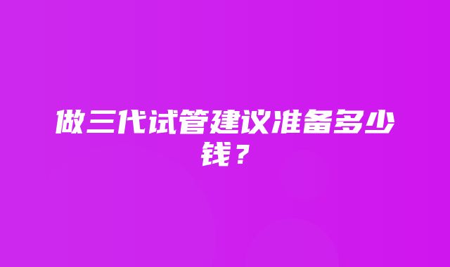 做三代试管建议准备多少钱？