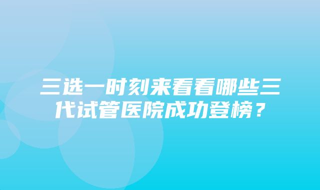 三选一时刻来看看哪些三代试管医院成功登榜？