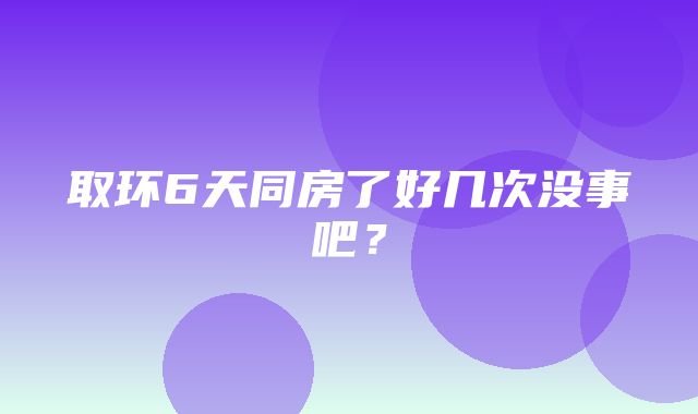 取环6天同房了好几次没事吧？