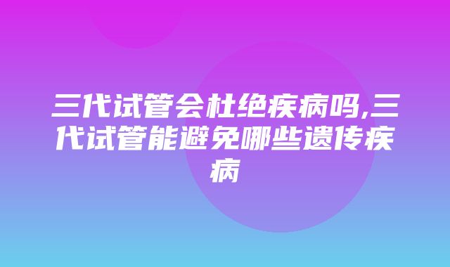 三代试管会杜绝疾病吗,三代试管能避免哪些遗传疾病