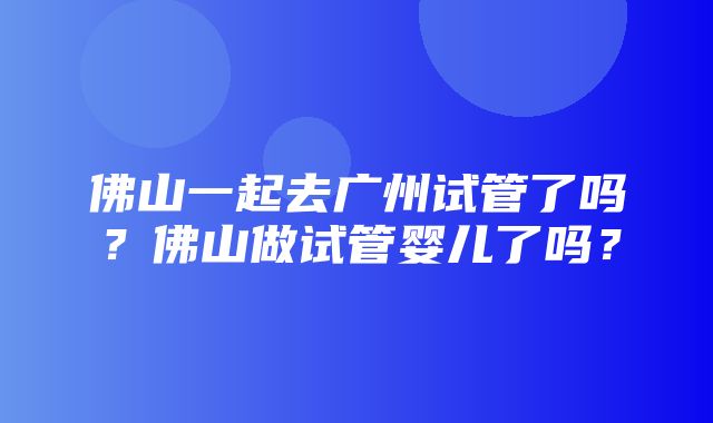 佛山一起去广州试管了吗？佛山做试管婴儿了吗？