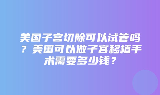 美国子宫切除可以试管吗？美国可以做子宫移植手术需要多少钱？