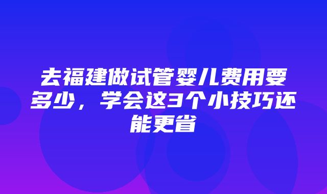 去福建做试管婴儿费用要多少，学会这3个小技巧还能更省