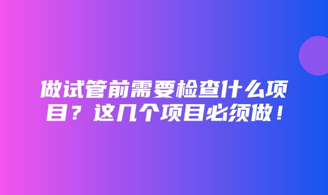 做试管前需要检查什么项目？这几个项目必须做！