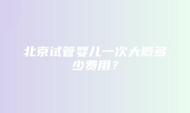 北京试管婴儿一次大概多少费用？