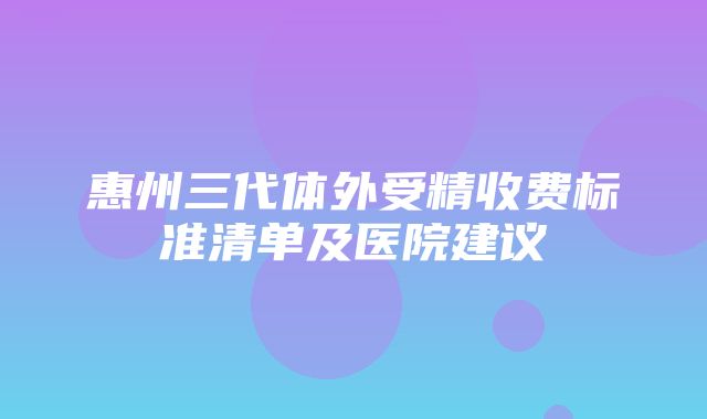 惠州三代体外受精收费标准清单及医院建议