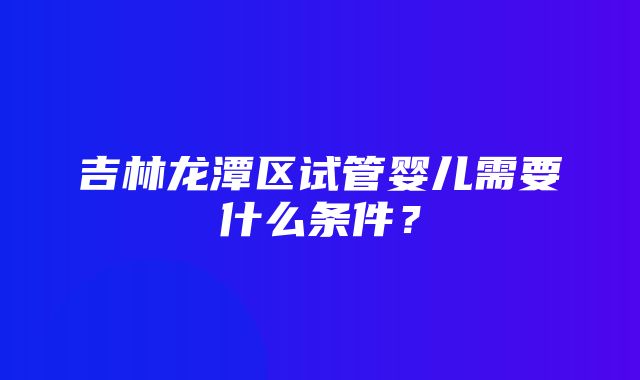 吉林龙潭区试管婴儿需要什么条件？