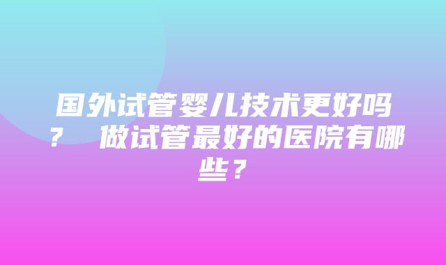 国外试管婴儿技术更好吗？ 做试管最好的医院有哪些？