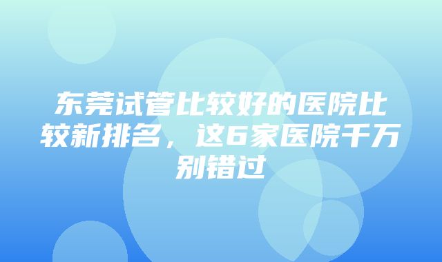 东莞试管比较好的医院比较新排名，这6家医院千万别错过