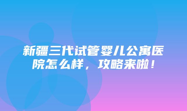 新疆三代试管婴儿公寓医院怎么样，攻略来啦！