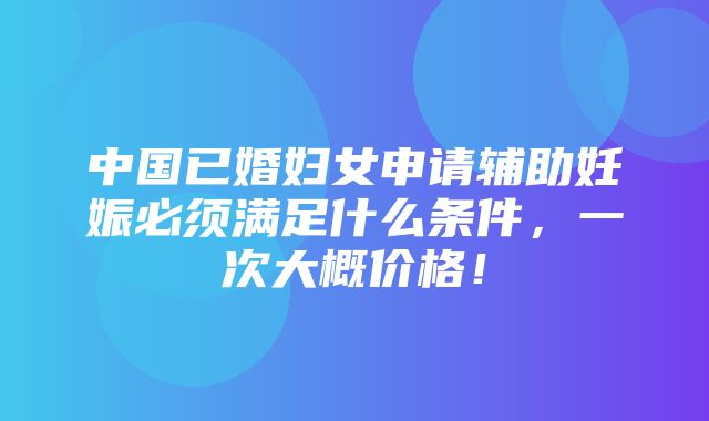 中国已婚妇女申请辅助妊娠必须满足什么条件，一次大概价格！