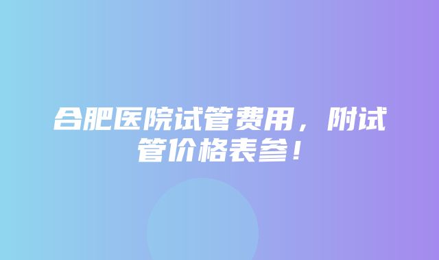 合肥医院试管费用，附试管价格表参！