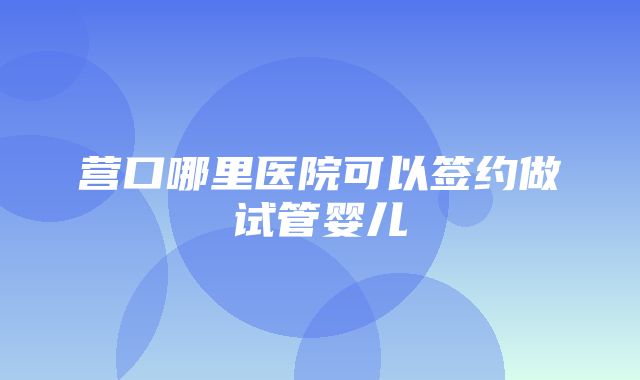 营口哪里医院可以签约做试管婴儿