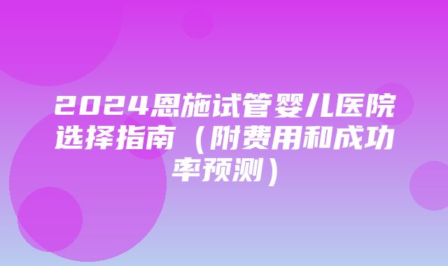 2024恩施试管婴儿医院选择指南（附费用和成功率预测）