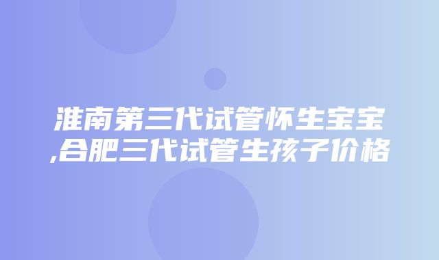 淮南第三代试管怀生宝宝,合肥三代试管生孩子价格