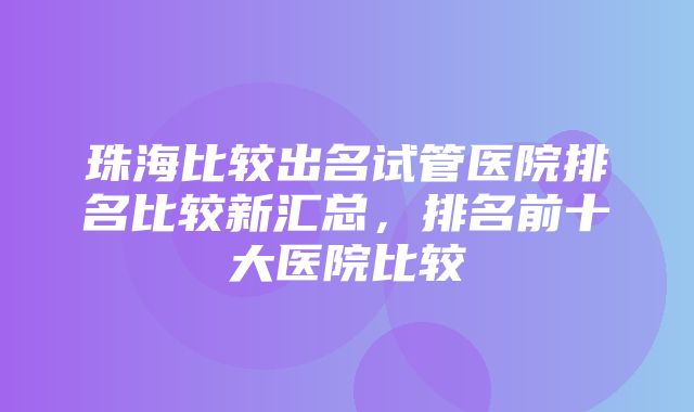 珠海比较出名试管医院排名比较新汇总，排名前十大医院比较