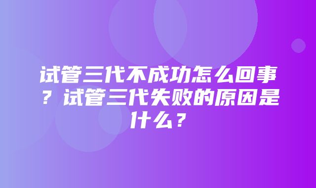 试管三代不成功怎么回事？试管三代失败的原因是什么？