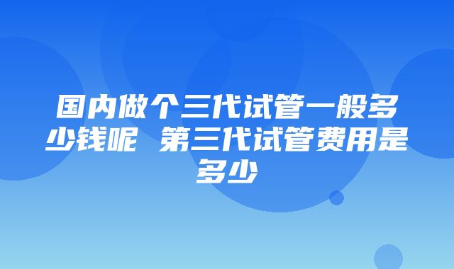 国内做个三代试管一般多少钱呢 第三代试管费用是多少