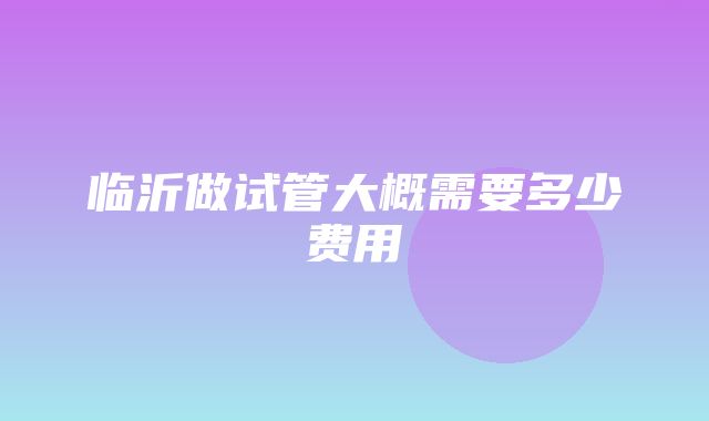 临沂做试管大概需要多少费用