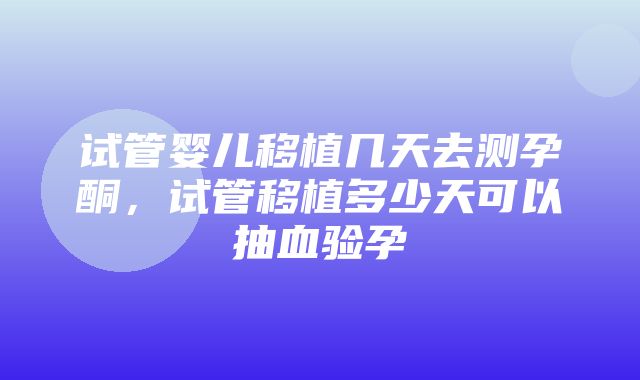 试管婴儿移植几天去测孕酮，试管移植多少天可以抽血验孕