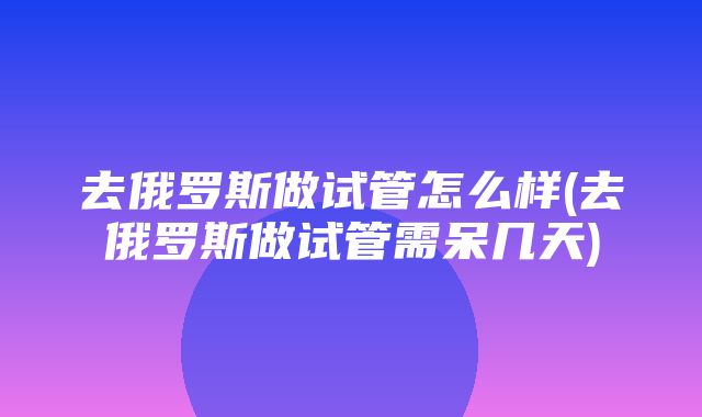 去俄罗斯做试管怎么样(去俄罗斯做试管需呆几天)