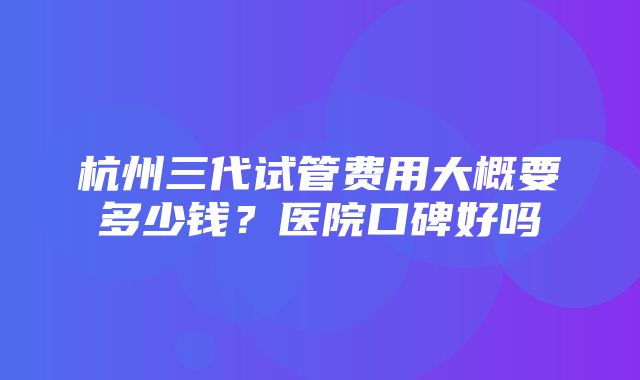 杭州三代试管费用大概要多少钱？医院口碑好吗