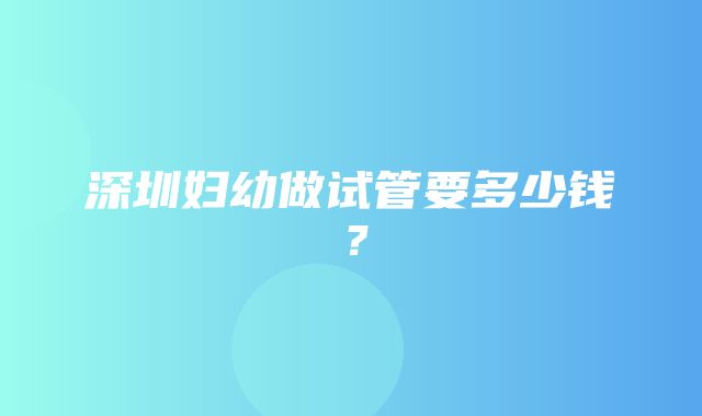 深圳妇幼做试管要多少钱？