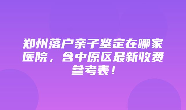 郑州落户亲子鉴定在哪家医院，含中原区最新收费参考表！