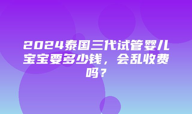 2024泰国三代试管婴儿宝宝要多少钱，会乱收费吗？