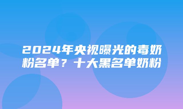 2024年央视曝光的毒奶粉名单？十大黑名单奶粉