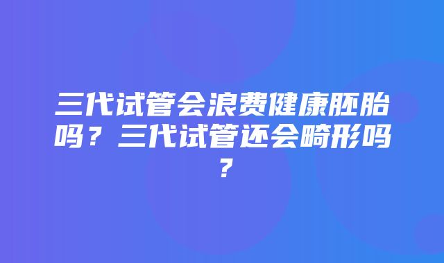 三代试管会浪费健康胚胎吗？三代试管还会畸形吗？