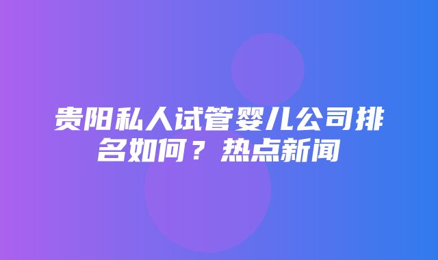 贵阳私人试管婴儿公司排名如何？热点新闻