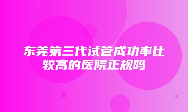 东莞第三代试管成功率比较高的医院正规吗