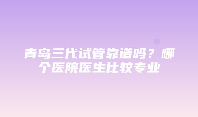 青岛三代试管靠谱吗？哪个医院医生比较专业