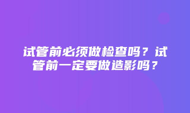 试管前必须做检查吗？试管前一定要做造影吗？