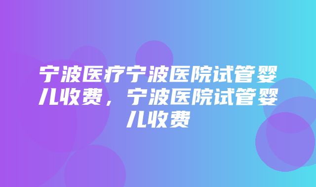 宁波医疗宁波医院试管婴儿收费，宁波医院试管婴儿收费