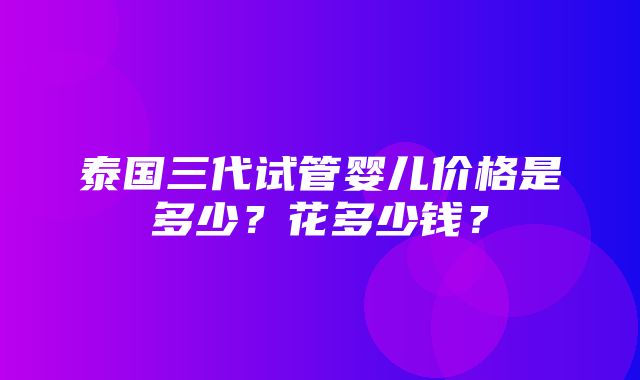 泰国三代试管婴儿价格是多少？花多少钱？