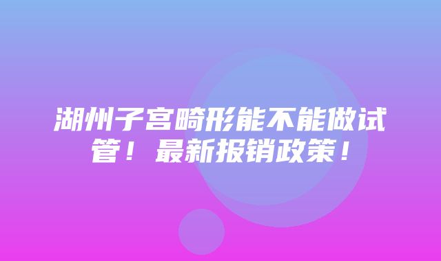 湖州子宫畸形能不能做试管！最新报销政策！