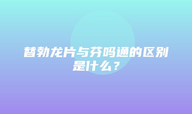 替勃龙片与芬吗通的区别是什么？