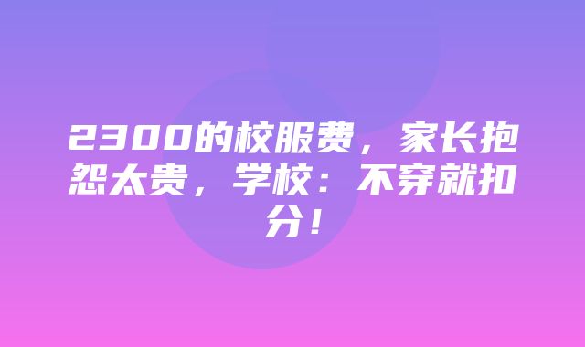 2300的校服费，家长抱怨太贵，学校：不穿就扣分！