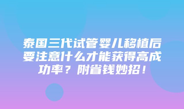 泰国三代试管婴儿移植后要注意什么才能获得高成功率？附省钱妙招！