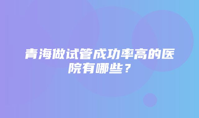 青海做试管成功率高的医院有哪些？