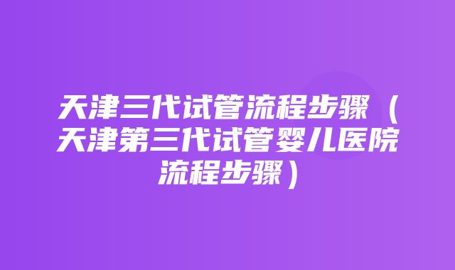 天津三代试管流程步骤（天津第三代试管婴儿医院流程步骤）